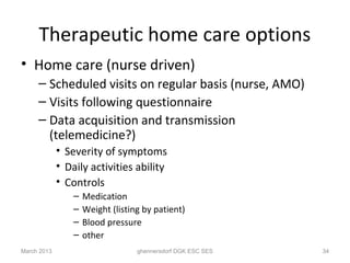 Therapeutic home care options
• Home care (nurse driven)
     – Scheduled visits on regular basis (nurse, AMO)
     – Visits following questionnaire
     – Data acquisition and transmission
       (telemedicine?)
             • Severity of symptoms
             • Daily activities ability
             • Controls
                 –   Medication
                 –   Weight (listing by patient)
                 –   Blood pressure
                 –   other
March 2013                         ghennersdorf DGK ESC SES   34
 