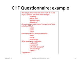 CHF Questionnaire; example
             How do you feel since last visit? Scale of 10 pts
             In your opinion, are there main changes:
                          breathing
                          weight gain
                          Urinary output
                          palpitation?
             How do you think developed your personal daily
             activities (DAs)?
                          worse
                          same
                          better
             which kind of DAs is mostly impaired?
                          home
                          leisure
                          employment
             What about your medication:
                          intake OK?
                          complaints?
                          self made changes?
                          incompatibilty?
                          wishes?
             Suggestions?


March 2013                 ghennersdorf DGK ESC SES              35
 