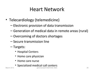 Heart Network
• Telecardiology (telemedicine)
     – Electronic provision of data transmission
     – Generation of medical data in remote areas (rural)
     – Overcoming of doctors shortages
     – Secure transmission line
     – Targets:
             •   Hospital Centers
             •   Home care physician
             •   Home care nurse
             •   Specialized medical call centers
March 2013                      ghennersdorf DGK ESC SES   39
 