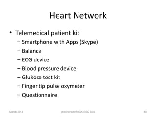 Heart Network
• Telemedical patient kit
     – Smartphone with Apps (Skype)
     – Balance
     – ECG device
     – Blood pressure device
     – Glukose test kit
     – Finger tip pulse oxymeter
     – Questionnaire

March 2013           ghennersdorf DGK ESC SES   40
 