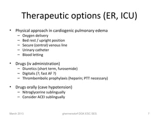Therapeutic options (ER, ICU)
•   Physical approach in cardiogenic pulmonary edema
     –   Oxygen delivery
     –   Bed rest / upright position
     –   Secure (central) venous line
     –   Urinary catheter
     –   Blood letting

•   Drugs (iv administration)
     – Diuretics (short term, furosemide)
     – Digitalis (?; fast AF ?)
     – Thrombembolic prophylaxis (heparin; PTT necessary)

•   Drugs orally (cave hypotension)
     – Nitroglycerine sublingually
     – Consider ACEI sublingually



March 2013                       ghennersdorf DGK ESC SES   7
 