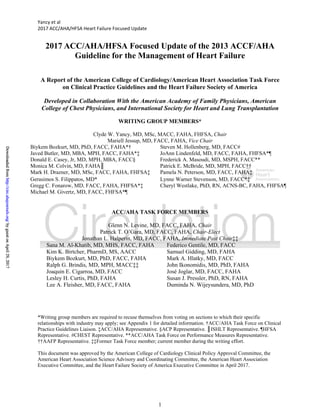 Yancy et al 
2017 ACC/AHA/HFSA Heart Failure Focused Update 
1
2017 ACC/AHA/HFSA Focused Update of the 2013 ACCF/AHA
Guideline for the Management of Heart Failure
A Report of the American College of Cardiology/American Heart Association Task Force
on Clinical Practice Guidelines and the Heart Failure Society of America
Developed in Collaboration With the American Academy of Family Physicians, American
College of Chest Physicians, and International Society for Heart and Lung Transplantation
WRITING GROUP MEMBERS*
Clyde W. Yancy, MD, MSc, MACC, FAHA, FHFSA, Chair
Mariell Jessup, MD, FACC, FAHA, Vice Chair
Biykem Bozkurt, MD, PhD, FACC, FAHA*† Steven M. Hollenberg, MD, FACC#
Javed Butler, MD, MBA, MPH, FACC, FAHA*‡ JoAnn Lindenfeld, MD, FACC, FAHA, FHFSA*¶
Donald E. Casey, Jr, MD, MPH, MBA, FACC§ Frederick A. Masoudi, MD, MSPH, FACC**
Monica M. Colvin, MD, FAHA║ Patrick E. McBride, MD, MPH, FACC††
Mark H. Drazner, MD, MSc, FACC, FAHA, FHFSA‡ Pamela N. Peterson, MD, FACC, FAHA‡
Gerasimos S. Filippatos, MD* Lynne Warner Stevenson, MD, FACC*‡
Gregg C. Fonarow, MD, FACC, FAHA, FHFSA*‡ Cheryl Westlake, PhD, RN, ACNS-BC, FAHA, FHFSA¶
Michael M. Givertz, MD, FACC, FHFSA*¶
ACC/AHA TASK FORCE MEMBERS
Glenn N. Levine, MD, FACC, FAHA, Chair
Patrick T. O’Gara, MD, FACC, FAHA, Chair-Elect
Jonathan L. Halperin, MD, FACC, FAHA, Immediate Past Chair‡‡
Sana M. Al-Khatib, MD, MHS, FACC, FAHA Federico Gentile, MD, FACC
Kim K. Birtcher, PharmD, MS, AACC Samuel Gidding, MD, FAHA
Biykem Bozkurt, MD, PhD, FACC, FAHA Mark A. Hlatky, MD, FACC
Ralph G. Brindis, MD, MPH, MACC‡‡ John Ikonomidis, MD, PhD, FAHA
Joaquin E. Cigarroa, MD, FACC José Joglar, MD, FACC, FAHA
Lesley H. Curtis, PhD, FAHA Susan J. Pressler, PhD, RN, FAHA
Lee A. Fleisher, MD, FACC, FAHA Duminda N. Wijeysundera, MD, PhD
*Writing group members are required to recuse themselves from voting on sections to which their specific
relationships with industry may apply; see Appendix 1 for detailed information. †ACC/AHA Task Force on Clinical
Practice Guidelines Liaison. ‡ACC/AHA Representative. §ACP Representative. ║ISHLT Representative. ¶HFSA
Representative. #CHEST Representative. **ACC/AHA Task Force on Performance Measures Representative.
††AAFP Representative. ‡‡Former Task Force member; current member during the writing effort.
This document was approved by the American College of Cardiology Clinical Policy Approval Committee, the
American Heart Association Science Advisory and Coordinating Committee, the American Heart Association
Executive Committee, and the Heart Failure Society of America Executive Committee in April 2017.
byguestonApril29,2017http://circ.ahajournals.org/DownloadedfrombyguestonApril29,2017http://circ.ahajournals.org/DownloadedfrombyguestonApril29,2017http://circ.ahajournals.org/DownloadedfrombyguestonApril29,2017http://circ.ahajournals.org/DownloadedfrombyguestonApril29,2017http://circ.ahajournals.org/DownloadedfrombyguestonApril29,2017http://circ.ahajournals.org/DownloadedfrombyguestonApril29,2017http://circ.ahajournals.org/DownloadedfrombyguestonApril29,2017http://circ.ahajournals.org/DownloadedfrombyguestonApril29,2017http://circ.ahajournals.org/DownloadedfrombyguestonApril29,2017http://circ.ahajournals.org/DownloadedfrombyguestonApril29,2017http://circ.ahajournals.org/DownloadedfrombyguestonApril29,2017http://circ.ahajournals.org/DownloadedfrombyguestonApril29,2017http://circ.ahajournals.org/DownloadedfrombyguestonApril29,2017http://circ.ahajournals.org/DownloadedfrombyguestonApril29,2017http://circ.ahajournals.org/DownloadedfrombyguestonApril29,2017http://circ.ahajournals.org/DownloadedfrombyguestonApril29,2017http://circ.ahajournals.org/DownloadedfrombyguestonApril29,2017http://circ.ahajournals.org/DownloadedfrombyguestonApril29,2017http://circ.ahajournals.org/DownloadedfrombyguestonApril29,2017http://circ.ahajournals.org/DownloadedfrombyguestonApril29,2017http://circ.ahajournals.org/DownloadedfrombyguestonApril29,2017http://circ.ahajournals.org/DownloadedfrombyguestonApril29,2017http://circ.ahajournals.org/DownloadedfrombyguestonApril29,2017http://circ.ahajournals.org/DownloadedfrombyguestonApril29,2017http://circ.ahajournals.org/DownloadedfrombyguestonApril29,2017http://circ.ahajournals.org/DownloadedfrombyguestonApril29,2017http://circ.ahajournals.org/DownloadedfrombyguestonApril29,2017http://circ.ahajournals.org/DownloadedfrombyguestonApril29,2017http://circ.ahajournals.org/DownloadedfrombyguestonApril29,2017http://circ.ahajournals.org/DownloadedfrombyguestonApril29,2017http://circ.ahajournals.org/DownloadedfrombyguestonApril29,2017http://circ.ahajournals.org/DownloadedfrombyguestonApril29,2017http://circ.ahajournals.org/DownloadedfrombyguestonApril29,2017http://circ.ahajournals.org/DownloadedfrombyguestonApril29,2017http://circ.ahajournals.org/DownloadedfrombyguestonApril29,2017http://circ.ahajournals.org/DownloadedfrombyguestonApril29,2017http://circ.ahajournals.org/DownloadedfrombyguestonApril29,2017http://circ.ahajournals.org/DownloadedfrombyguestonApril29,2017http://circ.ahajournals.org/DownloadedfrombyguestonApril29,2017http://circ.ahajournals.org/DownloadedfrombyguestonApril29,2017http://circ.ahajournals.org/DownloadedfrombyguestonApril29,2017http://circ.ahajournals.org/DownloadedfrombyguestonApril29,2017http://circ.ahajournals.org/DownloadedfrombyguestonApril29,2017http://circ.ahajournals.org/DownloadedfrombyguestonApril29,2017http://circ.ahajournals.org/DownloadedfrombyguestonApril29,2017http://circ.ahajournals.org/DownloadedfrombyguestonApril29,2017http://circ.ahajournals.org/DownloadedfrombyguestonApril29,2017http://circ.ahajournals.org/DownloadedfrombyguestonApril29,2017http://circ.ahajournals.org/DownloadedfrombyguestonApril29,2017http://circ.ahajournals.org/DownloadedfrombyguestonApril29,2017http://circ.ahajournals.org/DownloadedfrombyguestonApril29,2017http://circ.ahajournals.org/DownloadedfrombyguestonApril29,2017http://circ.ahajournals.org/DownloadedfrombyguestonApril29,2017http://circ.ahajournals.org/DownloadedfrombyguestonApril29,2017http://circ.ahajournals.org/DownloadedfrombyguestonApril29,2017http://circ.ahajournals.org/DownloadedfrombyguestonApril29,2017http://circ.ahajournals.org/DownloadedfrombyguestonApril29,2017http://circ.ahajournals.org/DownloadedfrombyguestonApril29,2017http://circ.ahajournals.org/DownloadedfrombyguestonApril29,2017http://circ.ahajournals.org/DownloadedfrombyguestonApril29,2017http://circ.ahajournals.org/DownloadedfrombyguestonApril29,2017http://circ.ahajournals.org/DownloadedfrombyguestonApril29,2017http://circ.ahajournals.org/DownloadedfrombyguestonApril29,2017http://circ.ahajournals.org/DownloadedfrombyguestonApril29,2017http://circ.ahajournals.org/DownloadedfrombyguestonApril29,2017http://circ.ahajournals.org/DownloadedfrombyguestonApril29,2017http://circ.ahajournals.org/DownloadedfrombyguestonApril29,2017http://circ.ahajournals.org/DownloadedfrombyguestonApril29,2017http://circ.ahajournals.org/DownloadedfrombyguestonApril29,2017http://circ.ahajournals.org/DownloadedfrombyguestonApril29,2017http://circ.ahajournals.org/DownloadedfrombyguestonApril29,2017http://circ.ahajournals.org/DownloadedfrombyguestonApril29,2017http://circ.ahajournals.org/DownloadedfrombyguestonApril29,2017http://circ.ahajournals.org/DownloadedfrombyguestonApril29,2017http://circ.ahajournals.org/DownloadedfrombyguestonApril29,2017http://circ.ahajournals.org/DownloadedfrombyguestonApril29,2017http://circ.ahajournals.org/DownloadedfrombyguestonApril29,2017http://circ.ahajournals.org/DownloadedfrombyguestonApril29,2017http://circ.ahajournals.org/DownloadedfrombyguestonApril29,2017http://circ.ahajournals.org/DownloadedfrombyguestonApril29,2017http://circ.ahajournals.org/DownloadedfrombyguestonApril29,2017http://circ.ahajournals.org/DownloadedfrombyguestonApril29,2017http://circ.ahajournals.org/DownloadedfrombyguestonApril29,2017http://circ.ahajournals.org/DownloadedfrombyguestonApril29,2017http://circ.ahajournals.org/DownloadedfrombyguestonApril29,2017http://circ.ahajournals.org/Downloadedfrom
 