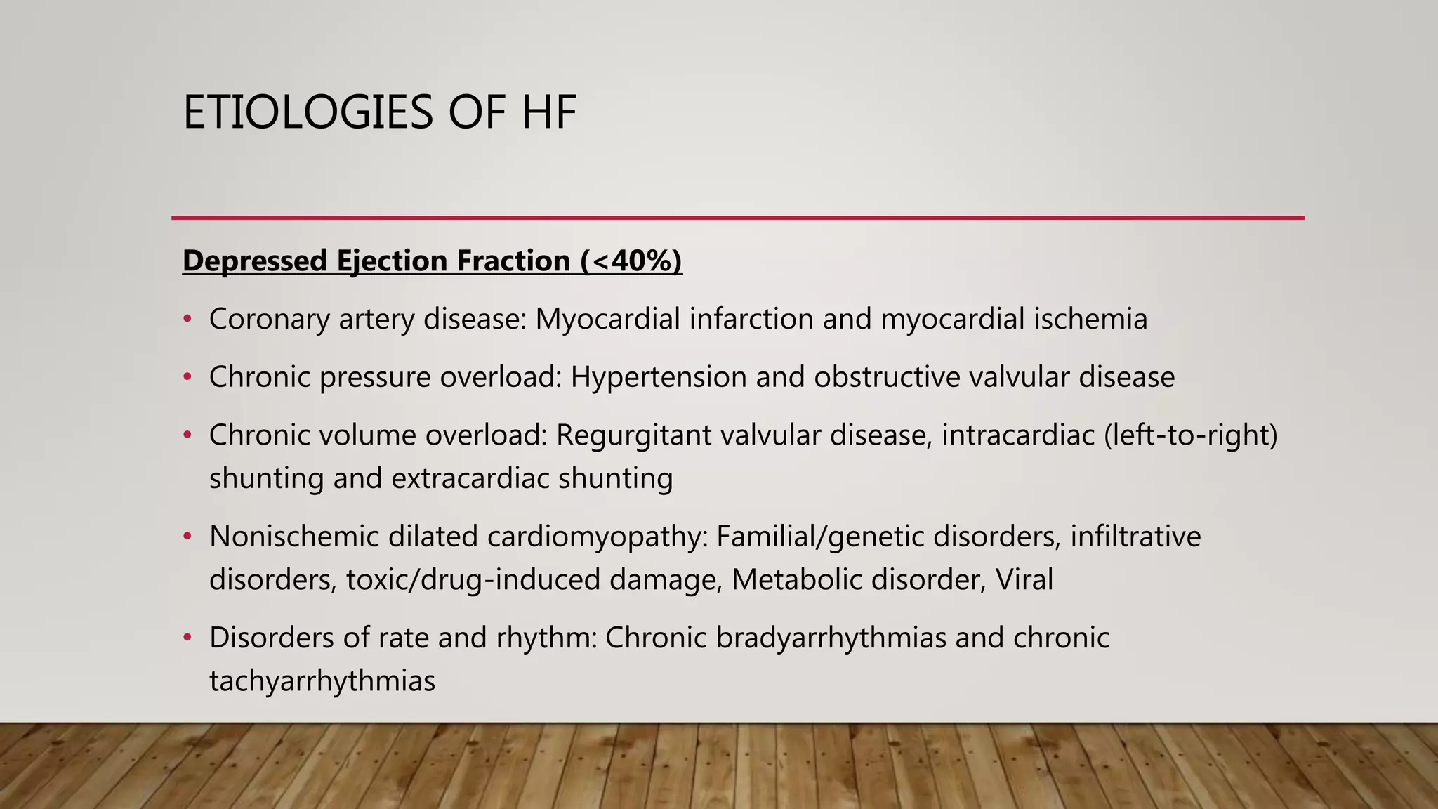 ETIOLOGIES OF HF
Depressed Ejection Fraction (<40%)
• Coronary artery disease: Myocardial infarction and myocardial ischemia
• Chronic pressure overload: Hypertension and obstructive valvular disease
• Chronic volume overload: Regurgitant valvular disease, intracardiac (left-to-right)
shunting and extracardiac shunting
• Nonischemic dilated cardiomyopathy: Familial/genetic disorders, infiltrative
disorders, toxic/drug-induced damage, Metabolic disorder, Viral
• Disorders of rate and rhythm: Chronic bradyarrhythmias and chronic
tachyarrhythmias
 