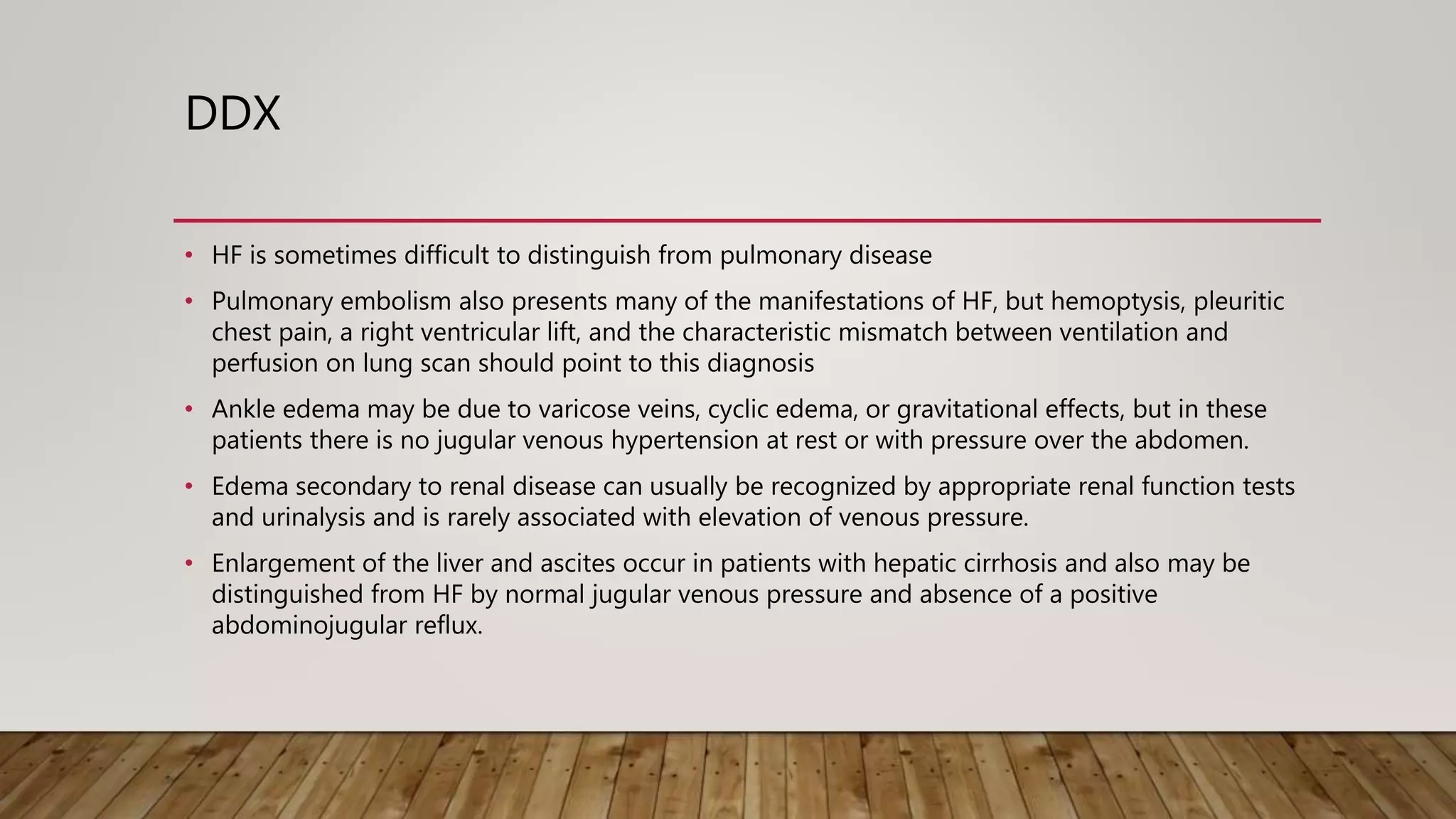 DDX
• HF is sometimes difficult to distinguish from pulmonary disease
• Pulmonary embolism also presents many of the manifestations of HF, but hemoptysis, pleuritic
chest pain, a right ventricular lift, and the characteristic mismatch between ventilation and
perfusion on lung scan should point to this diagnosis
• Ankle edema may be due to varicose veins, cyclic edema, or gravitational effects, but in these
patients there is no jugular venous hypertension at rest or with pressure over the abdomen.
• Edema secondary to renal disease can usually be recognized by appropriate renal function tests
and urinalysis and is rarely associated with elevation of venous pressure.
• Enlargement of the liver and ascites occur in patients with hepatic cirrhosis and also may be
distinguished from HF by normal jugular venous pressure and absence of a positive
abdominojugular reflux.
 