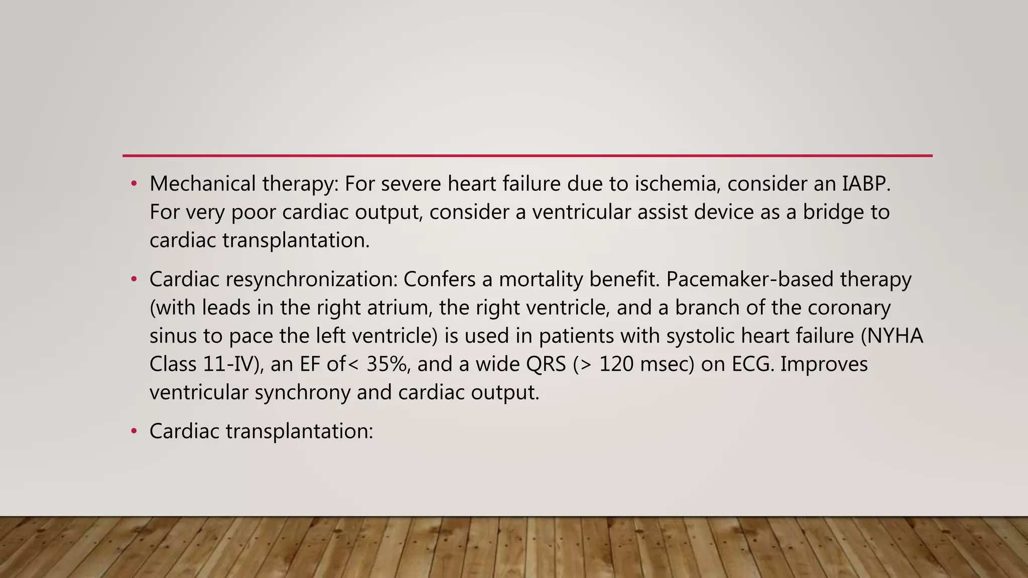 • Mechanical therapy: For severe heart failure due to ischemia, consider an IABP.
For very poor cardiac output, consider a ventricular assist device as a bridge to
cardiac transplantation.
• Cardiac resynchronization: Confers a mortality benefit. Pacemaker-based therapy
(with leads in the right atrium, the right ventricle, and a branch of the coronary
sinus to pace the left ventricle) is used in patients with systolic heart failure (NYHA
Class 11-IV), an EF of< 35%, and a wide QRS (> 120 msec) on ECG. Improves
ventricular synchrony and cardiac output.
• Cardiac transplantation:
 