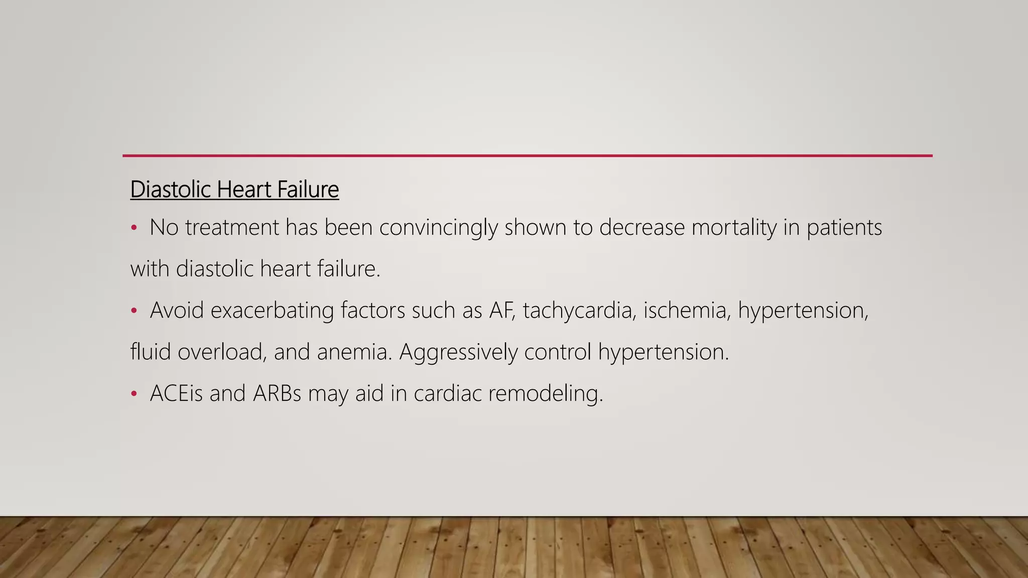 Diastolic Heart Failure
• No treatment has been convincingly shown to decrease mortality in patients
with diastolic heart failure.
• Avoid exacerbating factors such as AF, tachycardia, ischemia, hypertension,
fluid overload, and anemia. Aggressively control hypertension.
• ACEis and ARBs may aid in cardiac remodeling.
 