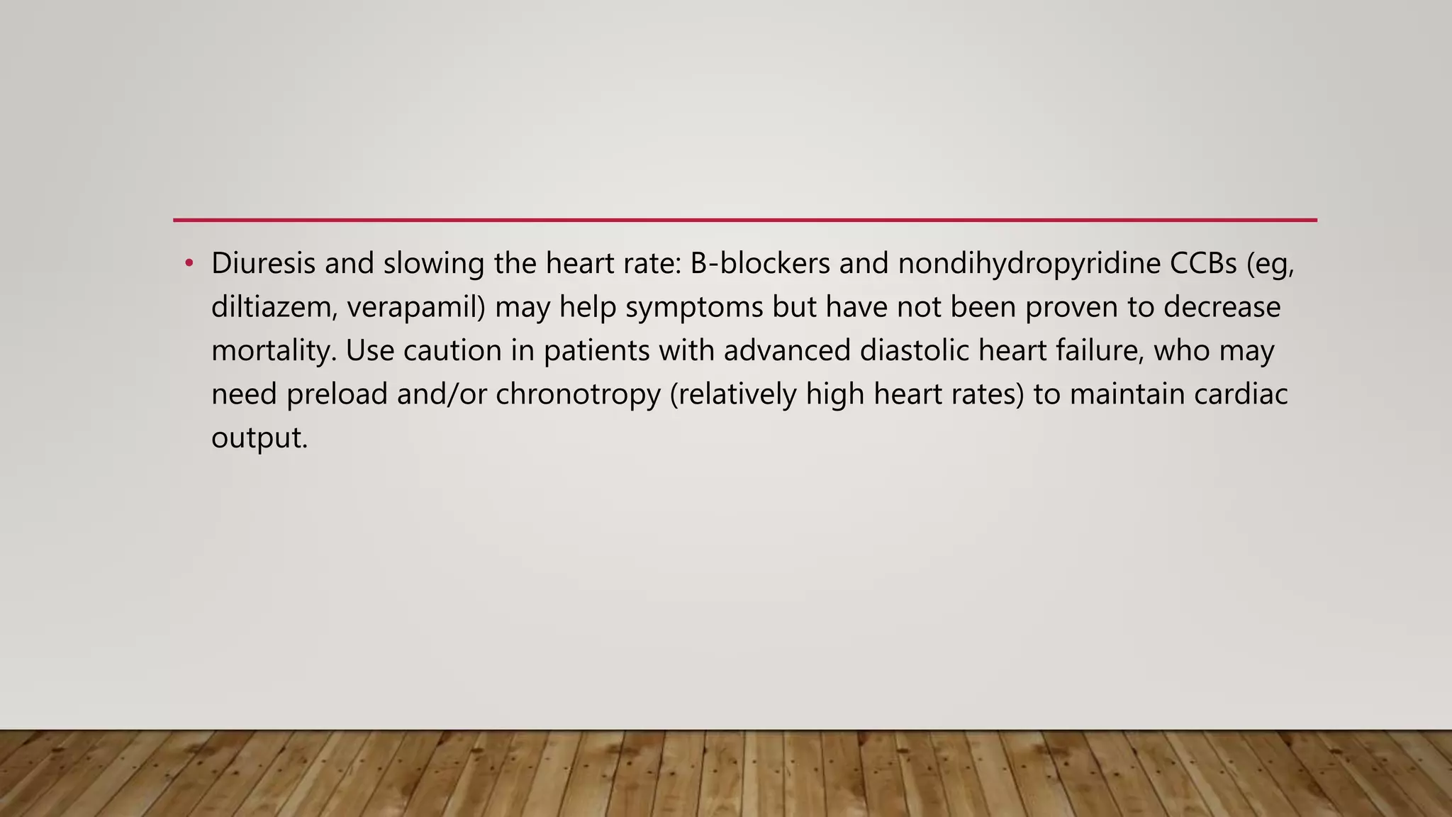 • Diuresis and slowing the heart rate: B-blockers and nondihydropyridine CCBs (eg,
diltiazem, verapamil) may help symptoms but have not been proven to decrease
mortality. Use caution in patients with advanced diastolic heart failure, who may
need preload and/or chronotropy (relatively high heart rates) to maintain cardiac
output.
 