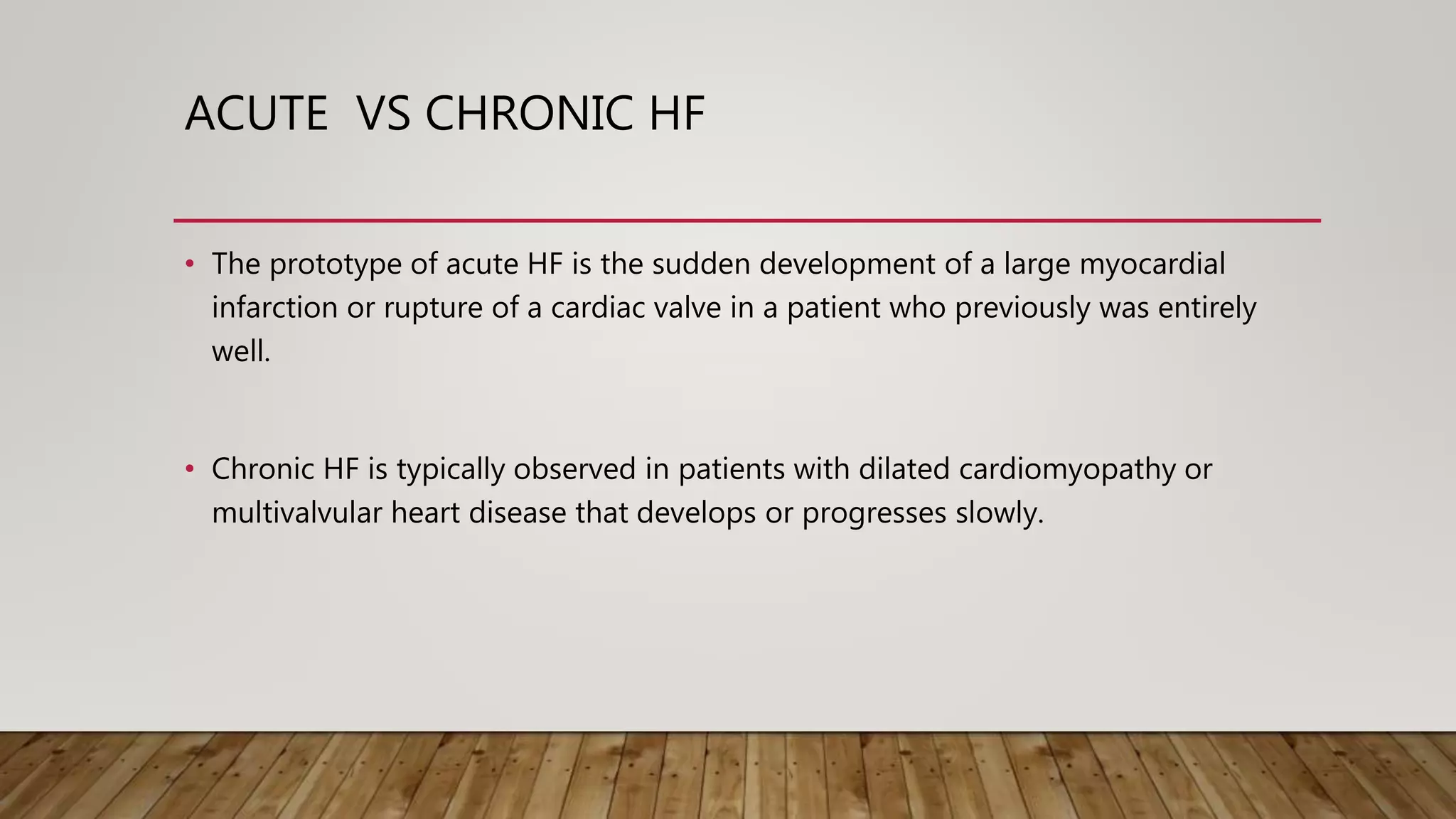 ACUTE VS CHRONIC HF
• The prototype of acute HF is the sudden development of a large myocardial
infarction or rupture of a cardiac valve in a patient who previously was entirely
well.
• Chronic HF is typically observed in patients with dilated cardiomyopathy or
multivalvular heart disease that develops or progresses slowly.
 