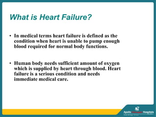 • In medical terms heart failure is defined as the
condition when heart is unable to pump enough
blood required for normal body functions.
• Human body needs sufficient amount of oxygen
which is supplied by heart through blood. Heart
failure is a serious condition and needs
immediate medical care.
What is Heart Failure?
 