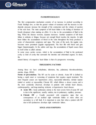 PATHOPHYSIOLOGY
The first compensation mechanism consists of an increase in preload according to
Frank Starling's law, so that the greater volume of resistance and the increase in end-
diastolic pressure increase the strength of the contraction and the volume of ejection
of the next beat. The main symptom of left heart failure is the feeling of shortness of
breath (dyspnea) when making an effort. It is due to the accumulation of fluid in the
lung. When the disease worsens, dyspnea increases. Another symptom of left heart
failure is asthenia or fatigue, because not enough blood reaches the muscles. In right
heart failure the accumulation of blood in the veins throughout the body produces a
series of characteristic symptoms and signs. The veins of the neck, the jugular vein,
becomes more prominent (jugular engorgement). The liver fills with blood and gets
bigger (hepatomegaly). In the ankles and legs, the accumulation of liquid causes them
to swell (what is called edema).
In some cases ascites occurs, which is the accumulation of fluid in the peritoneal
cavity (a kind of cavity that surrounds the intestine and abdominal organs). In short,
the
natural history of congestive heart failure is that of a progressive worsening.
TRIGGERING FACTORS
Among these we have arrhythmias, infections, hta, pulmonary thromboembolism,
anemia, drugs, (MAI)
Forms of presentation.- The HF can be acute or chronic. Acute HF is defined as
having a rapid onset or worsening of symptoms that requires urgent treatment. The
most frequent causes are hypertensive crises, myocardial infarction, valvular rupture
(mitral or aortic) or myocarditis; Chronic HF, which follows a slower course and is
the most commonly observed, develops in patients with valvular heart disease,
cardiomyopathy, and long-standing ischemic or hypertensive heart disease.
 Acute HF.- Acute pulmonary edema is the most severe form of acute HF and
is due to the significant, usually sudden, rise in pulmonary capillary pressure.
 Chronic HF .- Usually associated with congestive signs that are
consequences of an isolated right ventricular failure or more often are
secondary to a left fault. It is important to note that when a patient with HF
due to left dysfunction develops right ventricular failure.
SINGS AND SYMPTONS
 