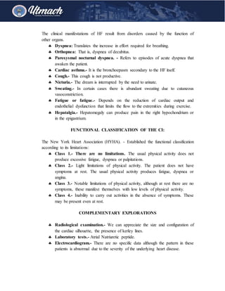 The clinical manifestations of HF result from disorders caused by the function of
other organs.
 Dyspnea: Translates the increase in effort required for breathing.
 Orthopnea: That is, dyspnea of decubitus.
 Paroxysmal nocturnal dyspnea. - Refers to episodes of acute dyspnea that
awaken the patient.
 Cardiac asthma.- It is the bronchoepasm secondary to the HF itself.
 Cough.- This cough is not productive.
 Nicturia.- The dream is interrupted by the need to urinate.
 Sweating.- In certain cases there is abundant sweating due to cutaneous
vasoconstriction.
 Fatigue or fatigue.- Depends on the reduction of cardiac output and
endothelial dysfunction that limits the flow to the extremities during exercise.
 Hepatalgia.- Hepatomegaly can produce pain in the right hypochondrium or
in the epigastrium.
FUNCTIONAL CLASSIFICATION OF THE CI:
The New York Heart Association (HYHA). - Established the functional classification
according to its limitations:
 Class 1.- There are no limitations. The usual physical activity does not
produce excessive fatigue, dyspnea or palpitations.
 Class 2.- Light limitations of physical activity. The patient does not have
symptoms at rest. The usual physical activity produces fatigue, dyspnea or
angina.
 Class 3.- Notable limitations of physical activity, although at rest there are no
symptoms, these manifest themselves with low levels of physical activity.
 Class 4.- Inability to carry out activities in the absence of symptoms. These
may be present even at rest.
COMPLEMENTARY EXPLORATIONS
 Radiological examination.- We can appreciate the size and configuration of
the cardiac silhouette, the presence of kerley lines.
 Laboratory tests.- Atrial Natriuretic peptide.
 Electrocardiogram.- There are no specific data although the pattern in these
patients is abnormal due to the severity of the underlying heart disease.
 