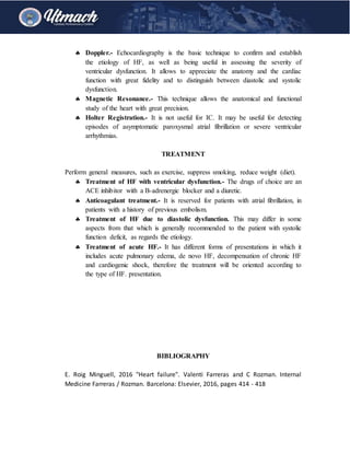  Doppler.- Echocardiography is the basic technique to confirm and establish
the etiology of HF, as well as being useful in assessing the severity of
ventricular dysfunction. It allows to appreciate the anatomy and the cardiac
function with great fidelity and to distinguish between diastolic and systolic
dysfunction.
 Magnetic Resonance.- This technique allows the anatomical and functional
study of the heart with great precision.
 Holter Registration.- It is not useful for IC. It may be useful for detecting
episodes of asymptomatic paroxysmal atrial fibrillation or severe ventricular
arrhythmias.
TREATMENT
Perform general measures, such as exercise, suppress smoking, reduce weight (diet).
 Treatment of HF with ventricular dysfunction.- The drugs of choice are an
ACE inhibitor with a B-adrenergic blocker and a diuretic.
 Anticoagulant treatment.- It is reserved for patients with atrial fibrillation, in
patients with a history of previous embolism.
 Treatment of HF due to diastolic dysfunction. This may differ in some
aspects from that which is generally recommended to the patient with systolic
function deficit, as regards the etiology.
 Treatment of acute HF.- It has different forms of presentations in which it
includes acute pulmonary edema, de novo HF, decompensation of chronic HF
and cardiogenic shock, therefore the treatment will be oriented according to
the type of HF. presentation.
BIBLIOGRAPHY
E. Roig Minguell, 2016 "Heart failure". Valenti Farreras and C Rozman. Internal
Medicine Farreras / Rozman. Barcelona: Elsevier, 2016, pages 414 - 418
 