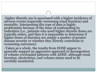 -higher diuretic use is associated with a higher incidence of
adverse events (especially worsening renal function) and
mortality. Interpreting this type of data is highly
problematic because of the issue of confounding by
indication (i.e., patients who need higher diuretic doses are
typically sicker, and thus it is impossible to determine if
higher doses of diuretics are simply a marker of greater
disease severity or whether they directly contribute to
worsening outcomes).
-Taken as a whole, the results from DOSE appear to
generally support an aggressive approach to decongestion
of volume overloaded patients with ADHF, although renal
function, electrolytes, and volume status need to be
carefully monitored.
 