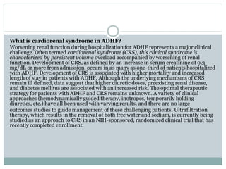 What is cardiorenal syndrome in ADHF?
Worsening renal function during hospitalization for ADHF represents a major clinical
challenge. Often termed cardiorenal syndrome (CRS), this clinical syndrome is
characterized by persistent volume overload accompanied by worsening of renal
function. Development of CRS, as defined by an increase in serum creatinine of 0.3
mg/dL or more from admission, occurs in as many as one-third of patients hospitalized
with ADHF. Development of CRS is associated with higher mortality and increased
length of stay in patients with ADHF. Although the underlying mechanisms of CRS
remain ill defined, data suggest that higher diuretic doses, preexisting renal disease,
and diabetes mellitus are associated with an increased risk. The optimal therapeutic
strategy for patients with ADHF and CRS remains unknown. A variety of clinical
approaches (hemodynamically guided therapy, inotropes, temporarily holding
diuretics, etc.) have all been used with varying results, and there are no large
outcomes studies to guide management of these challenging patients. Ultrafiltration
therapy, which results in the removal of both free water and sodium, is currently being
studied as an approach to CRS in an NIH-sponsored, randomized clinical trial that has
recently completed enrollment.
 