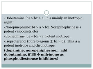 -Dobutamine: b1 > b2 > a. It is mainly an inotropic
agent.
-Norepinephrine: b1 > a > b2. Norepinephrine is a
potent vasoconstrictor.
-Epinephrine: b1 = b2 > a. Potent inotrope.
-Isoproterenol (pure b-agonist): b1 > b2. This is a
potent inotrope and chronotrope.
(dopamine, norepenipherine….add
dobutamine, if BB milrinone as
phosphodiesterase inhibitors)
 