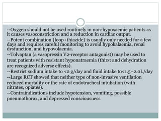--Oxygen should not be used routinely in non-hypoxaemic patients as
it causes vasoconstriction and a reduction in cardiac output.
--Potent combination {loop+thiazide} is usually only needed for a few
days and requires careful monitoring to avoid hypokalaemia, renal
dysfunction, and hypovolaemia.
--Tolvaptan (a vasopressin V2-receptor antagonist) may be used to
treat patients with resistant hyponatraemia (thirst and dehydration
are recognized adverse effects).
--Restrict sodium intake to <2 g/day and fluid intake to<1.5–2.0L/day
--Large RCT showed that neither type of non-invasive ventilation
reduced mortality or the rate of endotracheal intubation (with
nitrates, opiates).
--Contraindications include hypotension, vomiting, possible
pneumothorax, and depressed consciousness
 