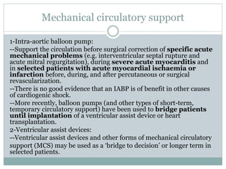 Mechanical circulatory support
1-Intra-aortic balloon pump:
--Support the circulation before surgical correction of specific acute
mechanical problems (e.g. interventricular septal rupture and
acute mitral regurgitation), during severe acute myocarditis and
in selected patients with acute myocardial ischaemia or
infarction before, during, and after percutaneous or surgical
revascularization.
--There is no good evidence that an IABP is of benefit in other causes
of cardiogenic shock.
--More recently, balloon pumps (and other types of short-term,
temporary circulatory support) have been used to bridge patients
until implantation of a ventricular assist device or heart
transplantation.
2-Ventricular assist devices:
--Ventricular assist devices and other forms of mechanical circulatory
support (MCS) may be used as a ‘bridge to decision’ or longer term in
selected patients.
 