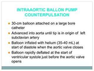 INTRAAORTIC BALLON PUMP
COUNTERPULSATION
 30-cm balloon attached on a large bore
catheter
 Advanced into aorta until tip is in origin of left
subclavian artery
 Balloon inflated with helium (35-40 mL) at
start of diastole when the aortic valve closes
 Balloon rapidly deflated at the start of
ventricular systole just before the aortic valve
opens
 
