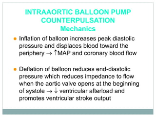 INTRAAORTIC BALLOON PUMP
COUNTERPULSATION
Mechanics
 Inflation of balloon increases peak diastolic
pressure and displaces blood toward the
periphery  MAP and coronary blood flow
 Deflation of balloon reduces end-diastolic
pressure which reduces impedance to flow
when the aortic valve opens at the beginning
of systole   ventricular afterload and
promotes ventricular stroke output
 