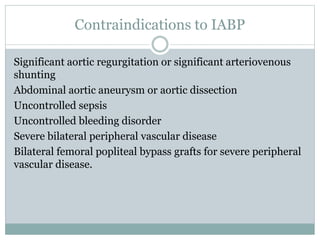 Contraindications to IABP
Significant aortic regurgitation or significant arteriovenous
shunting
Abdominal aortic aneurysm or aortic dissection
Uncontrolled sepsis
Uncontrolled bleeding disorder
Severe bilateral peripheral vascular disease
Bilateral femoral popliteal bypass grafts for severe peripheral
vascular disease.
 