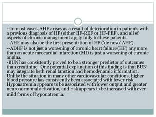 --In most cases, AHF arises as a result of deterioration in patients with
a previous diagnosis of HF (either HF-REF or HF-PEF), and all of
aspects of chronic management apply fully to these patients.
--AHF may also be the first presentation of HF (‘de novo’ AHF).
--ADHF is not just a worsening of chronic heart failure (HF) any more
than an acute myocardial infarction (MI) is just a worsening of chronic
angina.
-BUN has consistently proved to be a stronger predictor of outcomes
than creatinine . One potential explanation of this finding is that BUN
may integrate both renal function and hemodynamic information.
Unlike the situation in many other cardiovascular conditions, higher
blood pressure has consistently been associated with lower risk.
Hyponatremia appears to be associated with lower output and greater
neurohormonal activation, and risk appears to be increased with even
mild forms of hyponatremia.
 