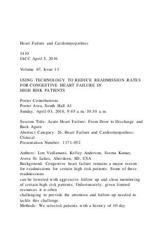 Heart Failure and Cardiomyopathies
1410
JACC April 5, 2016
Volume 67, Issue 13
USING TECHNOLOGY TO REDUCE READMISSION RATES
FOR CONGESTIVE HEART FAILURE IN
HIGH RISK PATIENTS
Poster Contributions
Poster Area, South Hall A1
Sunday, April 03, 2016, 9:45 a.m.-10:30 a.m.
Session Title: Acute Heart Failure: From Door to Discharge and
Back Again
Abstract Category: 26. Heart Failure and Cardiomyopathies:
Clinical
Presentation Number: 1171-052
Authors: Lou Vadlamani, Kelley Anderson, Seema Kumar,
Avera St. Lukes, Aberdeen, SD, USA
Background: Congestive heart failure remains a major reason
for readmissions for certain high risk patients. Some of these
readmissions
can be lowered with aggressive follow up and close monitoring
of certain high risk patients. Unfortunately, given limited
resources it is often
challenging to provide the attention and follow-up needed to
tackle this challenge.
Methods: We selected patients with a history of 30 day
 