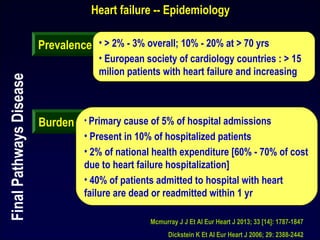 Heart failure -- Epidemiology
Prevalence • > 2% - 3% overall; 10% - 20% at > 70 yrs
• European society of cardiology countries : > 15
milion patients with heart failure and increasing
Burden • Primary cause of 5% of hospital admissions
• Present in 10% of hospitalized patients
• 2% of national health expenditure [60% - 70% of cost
due to heart failure hospitalization]
• 40% of patients admitted to hospital with heart
failure are dead or readmitted within 1 yr
Mcmurray J J Et Al Eur Heart J 2013; 33 [14]: 1787-1847
Dickstein K Et Al Eur Heart J 2006; 29: 2388-2442
FinalPathwaysDisease
 