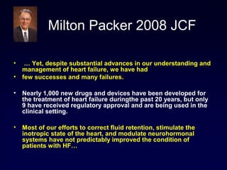 Milton Packer 2008 JCF
• … Yet, despite substantial advances in our understanding and
management of heart failure, we have had
• few successes and many failures.
• Nearly 1,000 new drugs and devices have been developed for
the treatment of heart failure duringthe past 20 years, but only
9 have received regulatory approval and are being used in the
clinical setting.
• Most of our efforts to correct fluid retention, stimulate the
inotropic state of the heart, and modulate neurohormonal
systems have not predictably improved the condition of
patients with HF…
 