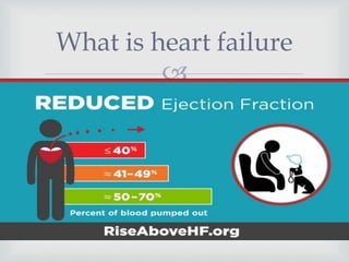 
 Types of heart failure
 Systolic heart failure: occurs when the heart muscle loses its ability to
contract. The contractions of the heart are necessary to pump oxygen-rich
blood out to the body. This problem is known as systolic dysfunction, and
it usually develops when your heart is weak and enlarged.
 Both diastolic and systolic heart failure can occur on the left or right sides
of the heart.
 Diastolic heart failure occurs when the heart muscle becomes stiffer than
normal, due to heart disease, as the heart doesn’t fill with blood easily.
This is known as diastolic dysfunction. It leads to a lack of blood flow to
the rest of the organs
What is heart failure
 