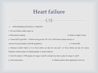 
 NON-PHARMACOLOGICAL THERAPY
1- Prevent further cardiac injury by
a. Discontinue smoking. b. Reduce weight if obese.
c. Control HTN (goal BP < 130/80 mm Hg per the 2017 ACC/AHA/Heart Failure Society of
America Focused Update of the HF guidelines) d. Control DM.
e. Decrease alcohol intake to 2 or fewer drinks per day for men and 1 or fewer drinks per day for women.
Eliminate alcohol intake if cardiomyopathy is alcohol induced.
f. Limit Na intake to 1500 mg/day for stages A and B; consider less than 3 g/day for stages C and D.
g. Treat sleep apnea. h. Educate patient about appropriate self-care.
Heart failure
 