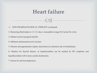 
 NON-PHARMACOLOGICAL THERAPY (continued)
2- Restricting fluid intake to 1.5–2 L/day is reasonable in stage D if serum Na is low.
3- Modest exercise program benefits
4- Influenza and pneumococcal vaccines
5- Monitor and appropriately replace electrolytes (to minimize risk of arrhythmias).
6- Monitor for thyroid disease: as hypothyroidism can be masked by HF symptoms and
hyperthyroidism will worsen systolic dysfunction.
7- Screen for and treat depression.
Heart failure
 
