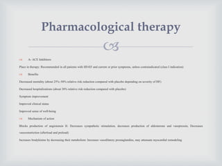 
 A- ACE Inhibitors
Place in therapy: Recommended in all patients with HFrEF and current or prior symptoms, unless contraindicated (class I indication)
 Benefits
Decreased mortality (about 25%–50% relative risk reduction compared with placebo depending on severity of HF)
Decreased hospitalizations (about 30% relative risk reduction compared with placebo)
Symptom improvement
Improved clinical status
Improved sense of well-being
 Mechanism of action
Blocks production of angiotensin II: Decreases sympathetic stimulation, decreases production of aldosterone and vasopressin, Decreases
vasoconstriction (afterload and preload)
Increases bradykinins by decreasing their metabolism: Increases vasodilatory prostaglandins, may attenuate myocardial remodeling
Pharmacological therapy
 