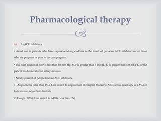 
 A- ACE Inhibitors
• Avoid use in patients who have experienced angioedema as the result of previous ACE inhibitor use or those
who are pregnant or plan to become pregnant.
• Use with caution if SBP is less than 80 mm Hg, SCr is greater than 3 mg/dL, K is greater than 5.0 mEq/L, or the
patient has bilateral renal artery stenosis.
• Ninety percent of people tolerate ACE inhibitors.
1- Angioedema (less than 1%): Can switch to angiotensin II receptor blockers (ARBs cross-reactivity is 2.5%) or
hydralazine–isosorbide dinitrate
2- Cough (20%): Can switch to ARBs (less than 1%)
Pharmacological therapy
 