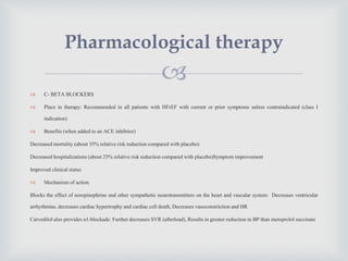 
 C- BETA BLOCKERS
 Place in therapy: Recommended in all patients with HFrEF with current or prior symptoms unless contraindicated (class I
indication)
 Benefits (when added to an ACE inhibitor)
Decreased mortality (about 35% relative risk reduction compared with placebo)
Decreased hospitalizations (about 25% relative risk reduction compared with placebo)Symptom improvement
Improved clinical status
 Mechanism of action
Blocks the effect of norepinephrine and other sympathetic neurotransmitters on the heart and vascular system: Decreases ventricular
arrhythmias, decreases cardiac hypertrophy and cardiac cell death, Decreases vasoconstriction and HR
Carvedilol also provides α1-blockade: Further decreases SVR (afterload), Results in greater reduction in BP than metoprolol succinate
Pharmacological therapy
 