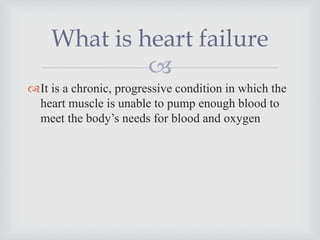 
It is a chronic, progressive condition in which the
heart muscle is unable to pump enough blood to
meet the body’s needs for blood and oxygen
What is heart failure
 