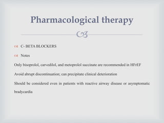 
 C- BETA BLOCKERS
 Notes
Only bisoprolol, carvedilol, and metoprolol succinate are recommended in HFrEF
Avoid abrupt discontinuation; can precipitate clinical deterioration
Should be considered even in patients with reactive airway disease or asymptomatic
bradycardia
Pharmacological therapy
 