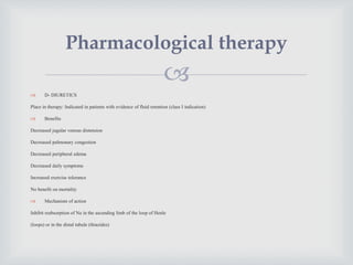
 D- DIURETICS
Place in therapy: Indicated in patients with evidence of fluid retention (class I indication)
 Benefits
Decreased jugular venous distension
Decreased pulmonary congestion
Decreased peripheral edema
Decreased daily symptoms
Increased exercise tolerance
No benefit on mortality
 Mechanism of action
Inhibit reabsorption of Na in the ascending limb of the loop of Henle
(loops) or in the distal tubule (thiazides)
Pharmacological therapy
 