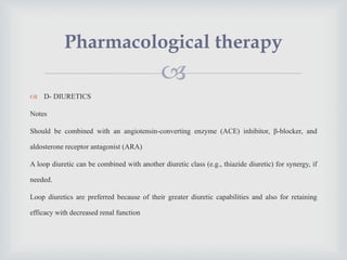 
 D- DIURETICS
Notes
Should be combined with an angiotensin-converting enzyme (ACE) inhibitor, β-blocker, and
aldosterone receptor antagonist (ARA)
A loop diuretic can be combined with another diuretic class (e.g., thiazide diuretic) for synergy, if
needed.
Loop diuretics are preferred because of their greater diuretic capabilities and also for retaining
efficacy with decreased renal function
Pharmacological therapy
 