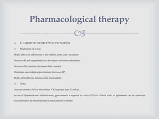 
 E- ALDOSTERONE RECEPTOR ANTAGONIST
 Mechanism of action
Blocks effects of aldosterone in the kidneys, heart, and vasculature
Decreases K and magnesium loss; decreases ventricular arrhythmias
Decreases Na retention; decreases fluid retention
Eliminates catecholamine potentiation; decreases BP
Blocks direct fibrotic actions on the myocardium
 Notes
Decrease dose by 50% or discontinue if K is greater than 5.5 mEq/L.
In case of Spironolactone administration, gynecomastia is reported at a rate of 10% in clinical trials, so Eplerenone can be considered
as an alternative to spironolactone if gynecomastia is present
Pharmacological therapy
 