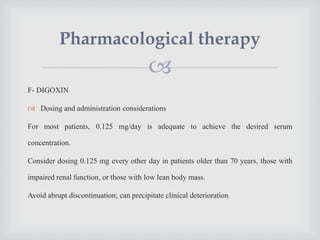 
F- DIGOXIN
 Dosing and administration considerations
For most patients, 0.125 mg/day is adequate to achieve the desired serum
concentration.
Consider dosing 0.125 mg every other day in patients older than 70 years, those with
impaired renal function, or those with low lean body mass.
Avoid abrupt discontinuation; can precipitate clinical deterioration
Pharmacological therapy
 
