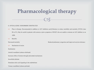
G- HYDALAZINE/ ISOSORBIDE DINITRATED
 Place in therapy: Recommended in addition to ACE inhibitors and β-blockers to reduce morbidity and mortality (NYHA class
III or IV), May be useful in patients with current or prior symptoms of HFrEF who are unable to tolerate an ACE inhibitor or an
ARB.
 Benefits
Decreased mortality Reduced pulmonary congestion and improved exercise tolerance
 Mechanism of action
Hydralazine
Arterial vasodilator (reduces afterload)
Increases effect of nitrates through antioxidant mechanisms
Isosorbide dinitrate
Stimulates nitric acid signaling in the endothelium
Venous vasodilator (reduces preload)
Pharmacological therapy
 