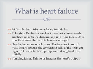 
 At first the heart tries to make up for this by:
 Enlarging: The heart stretches to contract more strongly
and keep up with the demand to pump more blood. Over
time this causes the heart to become enlarged.
 Developing more muscle mass. The increase in muscle
mass occurs because the contracting cells of the heart get
bigger. This lets the heart pump more strongly, at least
initially.
 Pumping faster. This helps increase the heart’s output.
What is heart failure
 
