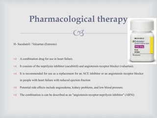 
H- Sacubatril / Valsartan (Entresto)
 A combination drug for use in heart failure.
 It consists of the neprilysin inhibitor (sacubitril) and angiotensin receptor blocker (valsartan).
 It is recommended for use as a replacement for an ACE inhibitor or an angiotensin receptor blocker
in people with heart failure with reduced ejection fraction
 Potential side effects include angioedema, kidney problems, and low blood pressure.
 The combination is can be described as an "angiotensin receptor-neprilysin inhibitor" (ARNi)
Pharmacological therapy
 