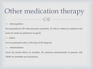 Anticoagulation
Recommended for HF with permanent, persistent, AF with or without an additional risk
factor for stroke (no preference on agent)
 Statins
Not recommended solely on the basis of HF diagnosis
 Antiarrhythmics
Given the neutral effects on mortality, the preferred antiarrhythmics in patients with
HFrEF are dofetilide and amiodarone.
Other medication therapy
 