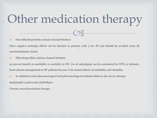  Non-dihydropyridine calcium channel blockers
Have negative inotropic effects can be harmful in patients with a low EF and should be avoided (class III
recommendation: harm).
 Dihydropyridine calcium channel blockers:
no proven benefit on morbidity or mortality in HF. Use of amlodipine can be considered for HTN or ischemic
heart disease management in HF patients because of its neutral effects on morbidity and mortality.
 In addition to non-pharmacological and pharmacological treatment there is also device therapy
Implantable cardioverter defibrillator
Chronic resynchronization therapy
Other medication therapy
 