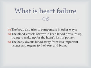 
 The body also tries to compensate in other ways:
 The blood vessels narrow to keep blood pressure up,
trying to make up for the heart’s loss of power.
 The body diverts blood away from less important
tissues and organs to the heart and brain.
What is heart failure
 