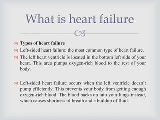 
 Types of heart failure
 Left-sided heart failure: the most common type of heart failure.
 The left heart ventricle is located in the bottom left side of your
heart. This area pumps oxygen-rich blood to the rest of your
body.
 Left-sided heart failure occurs when the left ventricle doesn’t
pump efficiently. This prevents your body from getting enough
oxygen-rich blood. The blood backs up into your lungs instead,
which causes shortness of breath and a buildup of fluid.
What is heart failure
 
