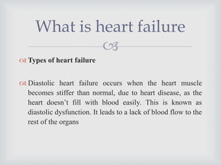 
 Types of heart failure
 Diastolic heart failure occurs when the heart muscle
becomes stiffer than normal, due to heart disease, as the
heart doesn’t fill with blood easily. This is known as
diastolic dysfunction. It leads to a lack of blood flow to the
rest of the organs
What is heart failure
 