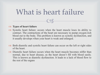 
 Types of heart failure
 Systolic heart failure: occurs when the heart muscle loses its ability to
contract. The contractions of the heart are necessary to pump oxygen-rich
blood out to the body. This problem is known as systolic dysfunction, and
it usually develops when your heart is weak and enlarged.
 Both diastolic and systolic heart failure can occur on the left or right sides
of the heart.
 Diastolic heart failure occurs when the heart muscle becomes stiffer than
normal, due to heart disease, as the heart doesn’t fill with blood easily.
This is known as diastolic dysfunction. It leads to a lack of blood flow to
the rest of the organs
What is heart failure
 