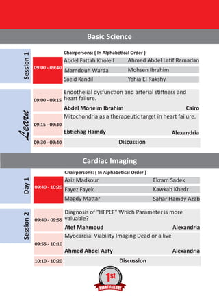 Learn

Session 1

Basic Science
Chairpersons: ( In Alphabetical Order )

Abdel Fattah Kholeif
09:00 - 09:40

Ahmed Abdel Latif Ramadan

Mamdouh Warda
Saeid Kandil

Mohsen Ibrahim
Yehia El Rakshy

Endothelial dysfunction and arterial stiﬀness and
09:00 - 09:15 heart failure.
Abdel Moneim Ibrahim
Cairo
Mitochondria as a therapeutic target in heart failure.
09:15 - 09:30

Ebtiehag Hamdy

Alexandria
Discussion

09:30 - 09:40

Cardiac Imaging

Session 2

Day 1

Chairpersons: ( In Alphabetical Order )

Aziz Madkour
09:40 - 10:20

Ekram Sadek
Kawkab Khedr

Fayez Fayek
Magdy Mattar

Sahar Hamdy Azab

Diagnosis of "HFPEF" Which Parameter is more
09:40 - 09:55 valuable?
Atef Mahmoud
Alexandria
Myocardial Viability Imaging Dead or a live
09:55 - 10:10

Ahmed Abdel Aaty

Alexandria
Discussion

10:10 - 10:20

1st

 